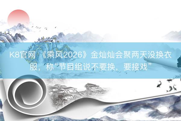 K8官网 《乘风2026》金灿灿会聚两天没换衣服，称“节目组说不要换，要接戏”