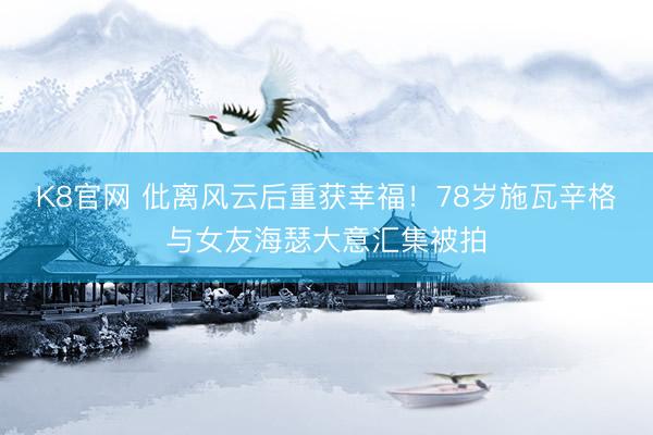 K8官网 仳离风云后重获幸福！78岁施瓦辛格与女友海瑟大意汇集被拍