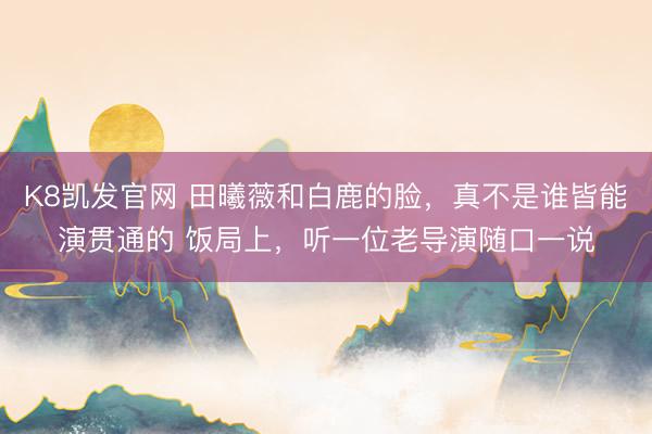 K8凯发官网 田曦薇和白鹿的脸，真不是谁皆能演贯通的 饭局上，听一位老导演随口一说