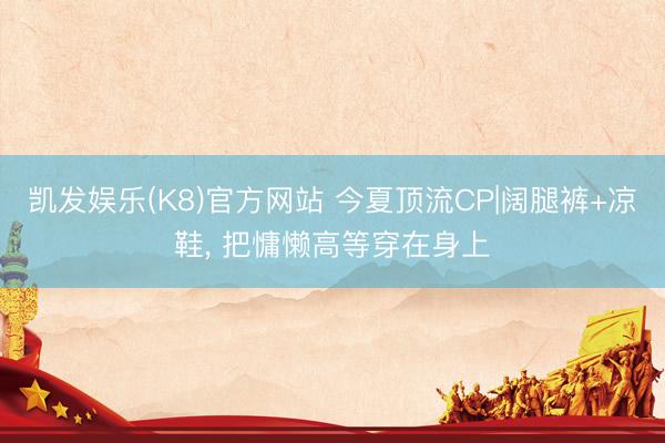 凯发娱乐(K8)官方网站 今夏顶流CP|阔腿裤+凉鞋， 把慵懒高等穿在身上