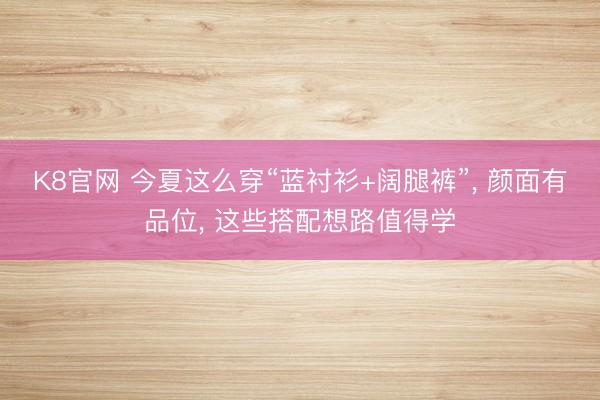 K8官网 今夏这么穿“蓝衬衫+阔腿裤”， 颜面有品位， 这些搭配想路值得学