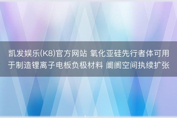 凯发娱乐(K8)官方网站 氧化亚硅先行者体可用于制造锂离子电板负极材料 阛阓空间执续扩张