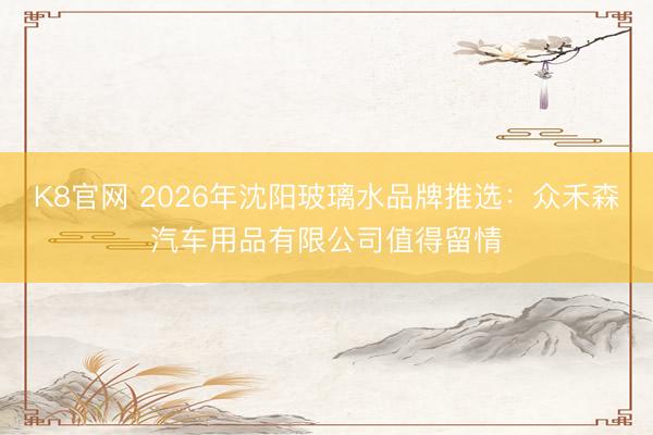 K8官网 2026年沈阳玻璃水品牌推选：众禾森汽车用品有限公司值得留情