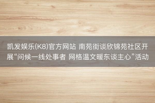 凯发娱乐(K8)官方网站 南苑街谈欣锦苑社区开展“问候一线处事者 网格温文暖东谈主心”活动