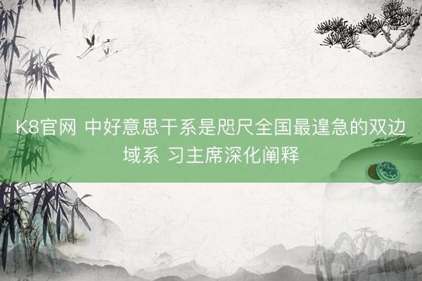 K8官网 中好意思干系是咫尺全国最遑急的双边域系 习主席深化阐释