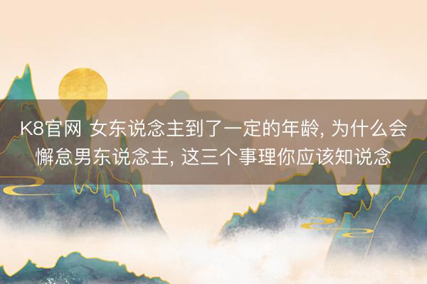 K8官网 女东说念主到了一定的年龄， 为什么会懈怠男东说念主， 这三个事理你应该知说念