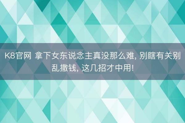 K8官网 拿下女东说念主真没那么难， 别瞎有关别乱撒钱， 这几招才中用!