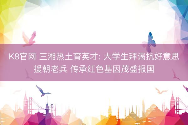 K8官网 三湘热土育英才: 大学生拜谒抗好意思援朝老兵 传承红色基因茂盛报国