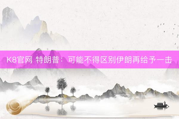 K8官网 特朗普：可能不得区别伊朗再给予一击