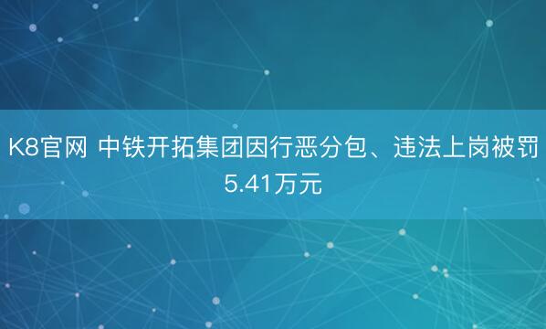 K8官网 中铁开拓集团因行恶分包、违法上岗被罚5.41万元
