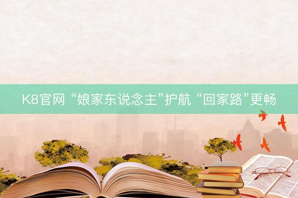 K8官网 “娘家东说念主”护航 “回家路”更畅
