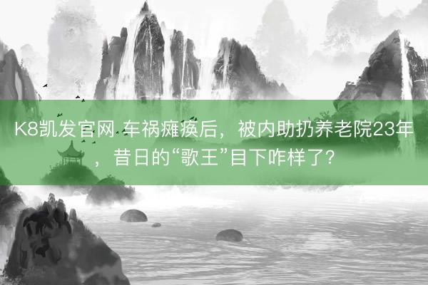 K8凯发官网 车祸瘫痪后，被内助扔养老院23年，昔日的“歌王”目下咋样了？