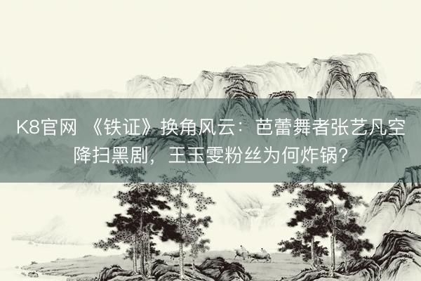 K8官网 《铁证》换角风云：芭蕾舞者张艺凡空降扫黑剧，王玉雯粉丝为何炸锅?