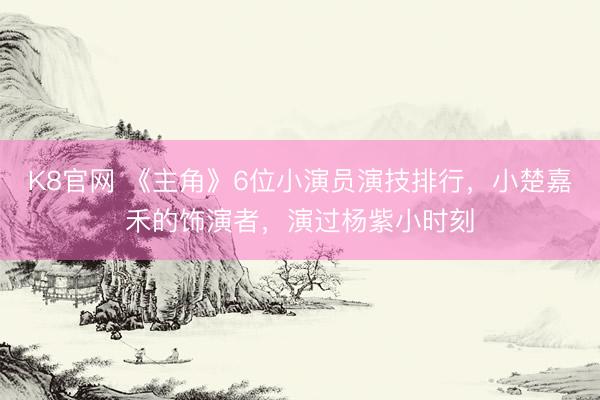 K8官网 《主角》6位小演员演技排行,小楚嘉禾的饰演者,演过杨紫小时刻
