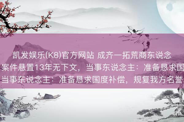 凯发娱乐(K8)官方网站 成齐一拓荒商东说念主被刑拘10天,取保后案件悬置13年无下文,当事东说念主:准备恳求国度补偿,规复我方名誉