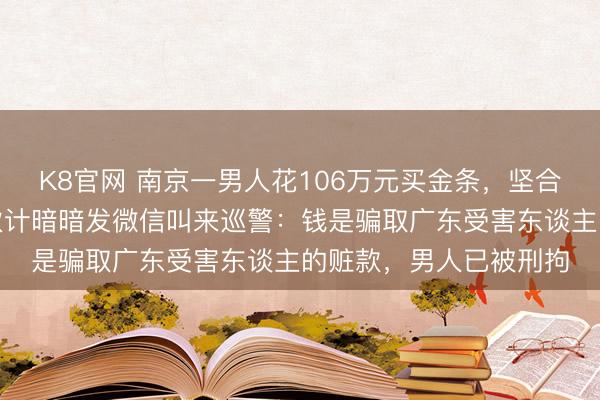 K8官网 南京一男人花106万元买金条,坚合手用对公账户付款,伙计暗暗发微信叫来巡警:钱是骗取广东受害东谈主的赃款,男人已被刑拘