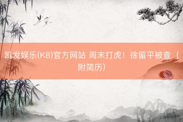 凯发娱乐(K8)官方网站 周末打虎！徐留平被查（附简历）