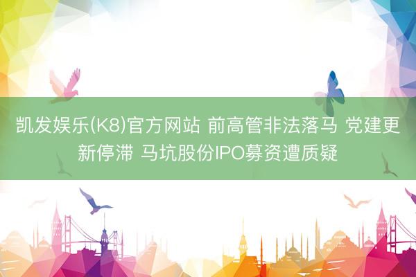 凯发娱乐(K8)官方网站 前高管非法落马 党建更新停滞 马坑股份IPO募资遭质疑