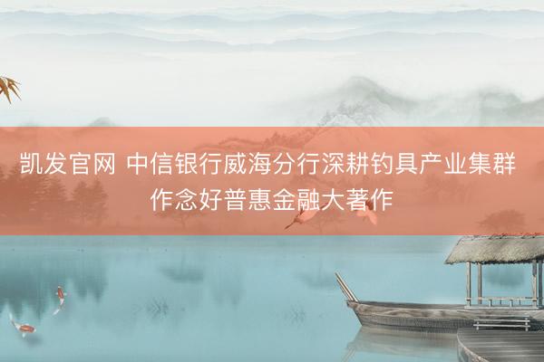 凯发官网 中信银行威海分行深耕钓具产业集群 作念好普惠金融大著作