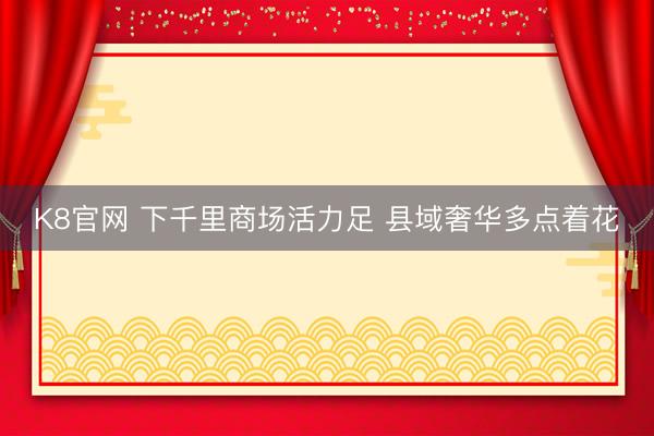 K8官网 下千里商场活力足 县域奢华多点着花