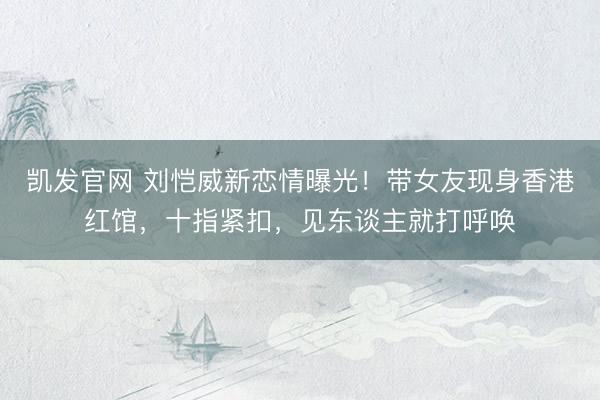 凯发官网 刘恺威新恋情曝光！带女友现身香港红馆，十指紧扣，见东谈主就打呼唤