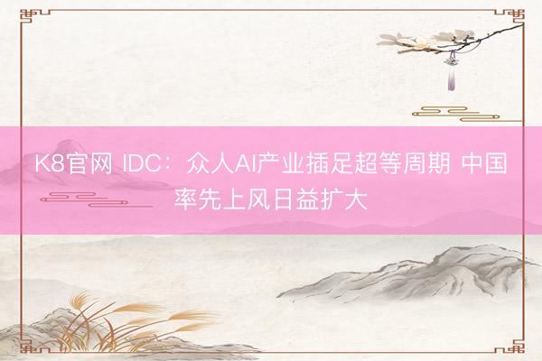 K8官网 IDC：众人AI产业插足超等周期 中国率先上风日益扩大