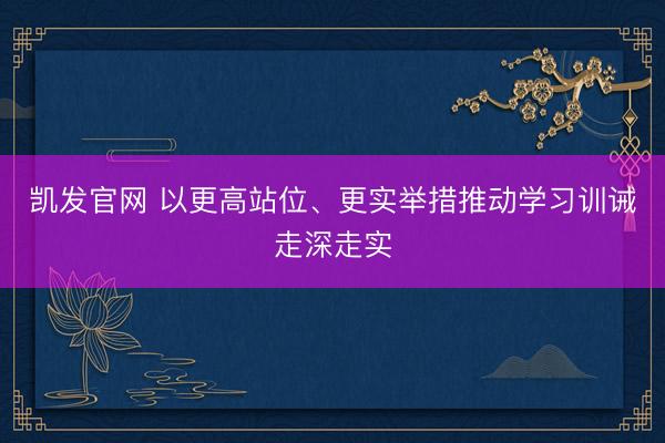 凯发官网 以更高站位、更实举措推动学习训诫走深走实