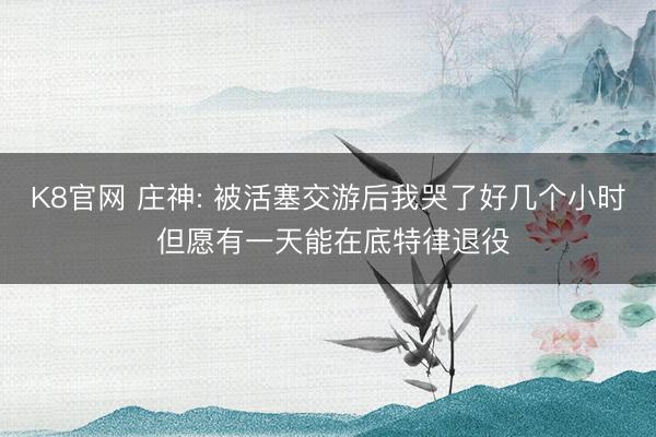 K8官网 庄神: 被活塞交游后我哭了好几个小时 但愿有一天能在底特律退役