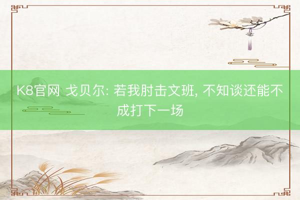 K8官网 戈贝尔: 若我肘击文班， 不知谈还能不成打下一场