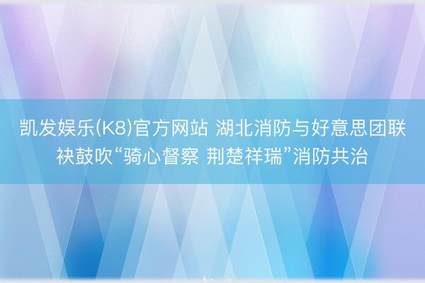 凯发娱乐(K8)官方网站 湖北消防与好意思团联袂鼓吹“骑心督察 荆楚祥瑞”消防共治