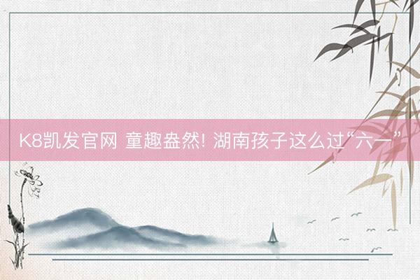 K8凯发官网 童趣盎然! 湖南孩子这么过“六一”