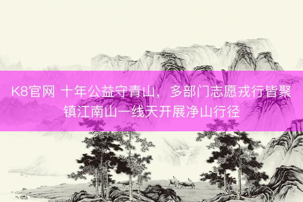 K8官网 十年公益守青山，多部门志愿戎行皆聚镇江南山一线天开展净山行径