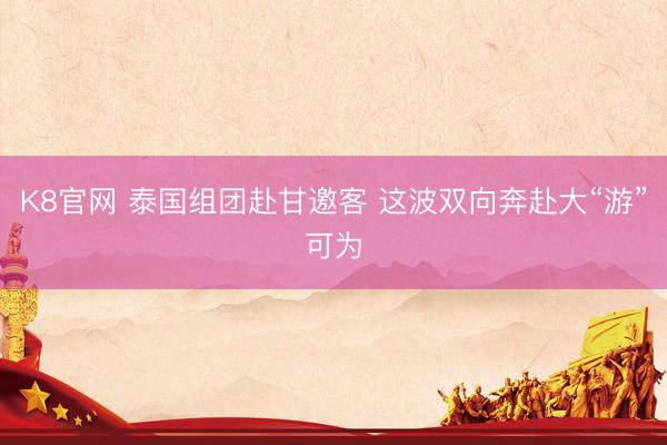 K8官网 泰国组团赴甘邀客 这波双向奔赴大“游”可为
