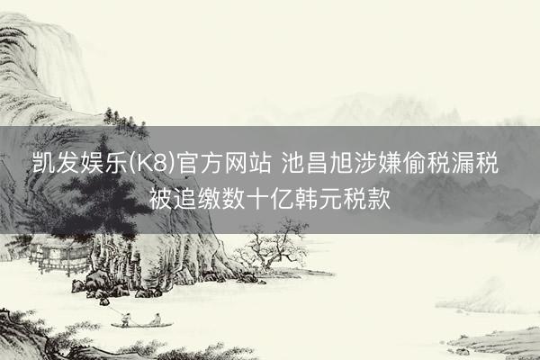 凯发娱乐(K8)官方网站 池昌旭涉嫌偷税漏税 被追缴数十亿韩元税款
