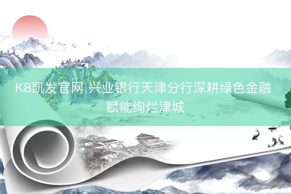K8凯发官网 兴业银行天津分行深耕绿色金融 赋能绚烂津城