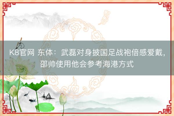 K8官网 东体:武磊对身披国足战袍倍感爱戴,邵帅使用他会参考海港方式