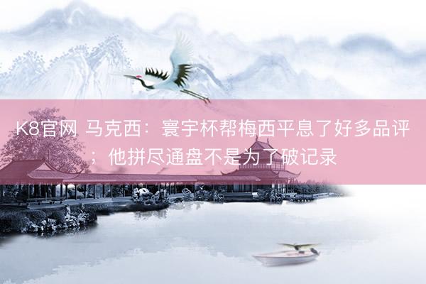 K8官网 马克西：寰宇杯帮梅西平息了好多品评；他拼尽通盘不是为了破记录