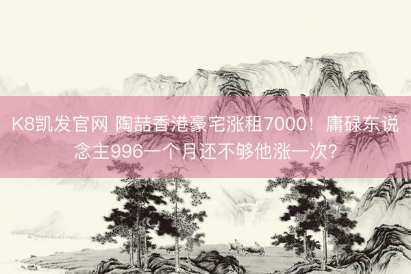 K8凯发官网 陶喆香港豪宅涨租7000！庸碌东说念主996一个月还不够他涨一次？