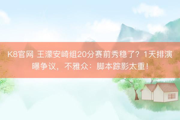 K8官网 王濛安崎组20分赛前秀稳了？1天排演曝争议，不雅众：脚本踪影太重！