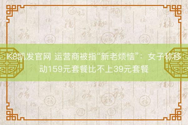 K8凯发官网 运营商被指“新老烦恼”：女子称移动159元套餐比不上39元套餐