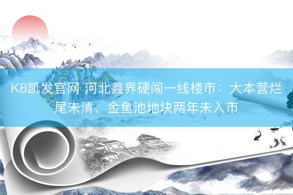 K8凯发官网 河北鑫界硬闯一线楼市:大本营烂尾未清、金鱼池地块两年未入市