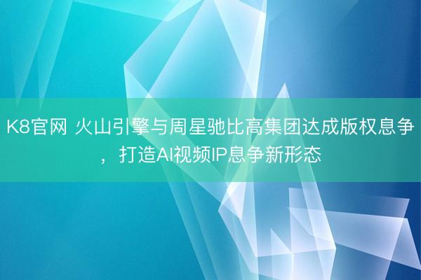K8官网 火山引擎与周星驰比高集团达成版权息争，打造AI视频IP息争新形态