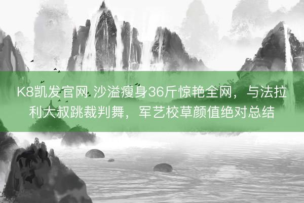 K8凯发官网 沙溢瘦身36斤惊艳全网，与法拉利大叔跳裁判舞，军艺校草颜值绝对总结