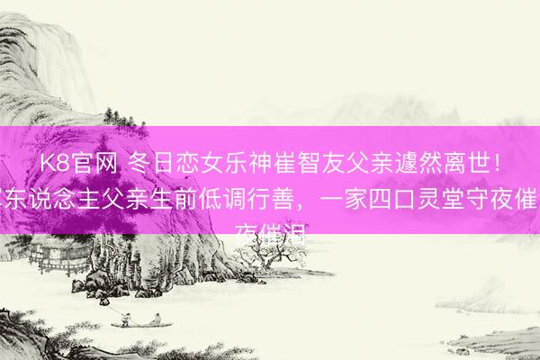 K8官网 冬日恋女乐神崔智友父亲遽然离世！军东说念主父亲生前低调行善，一家四口灵堂守夜催泪