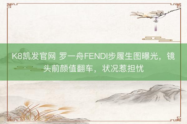 K8凯发官网 罗一舟FENDI步履生图曝光，镜头前颜值翻车，状况惹担忧