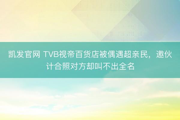 凯发官网 TVB视帝百货店被偶遇超亲民，邀伙计合照对方却叫不出全名