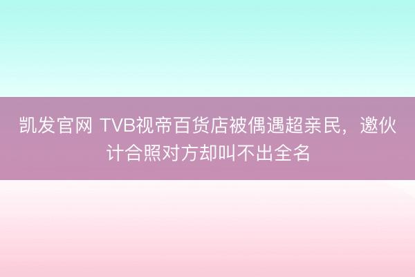 凯发官网 TVB视帝百货店被偶遇超亲民，邀伙计合照对方却叫不出全名