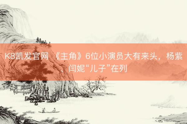 K8凯发官网 《主角》6位小演员大有来头,杨紫、闫妮“儿子”在列