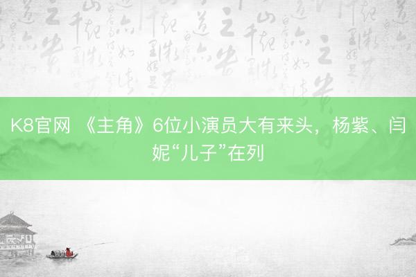 K8官网 《主角》6位小演员大有来头，杨紫、闫妮“儿子”在列