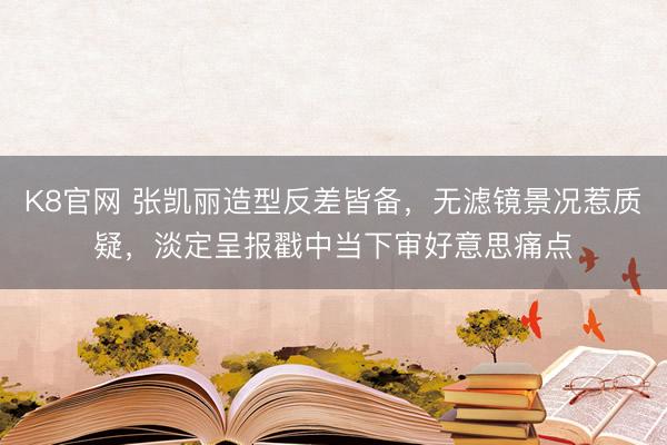 K8官网 张凯丽造型反差皆备,无滤镜景况惹质疑,淡定呈报戳中当下审好意思痛点